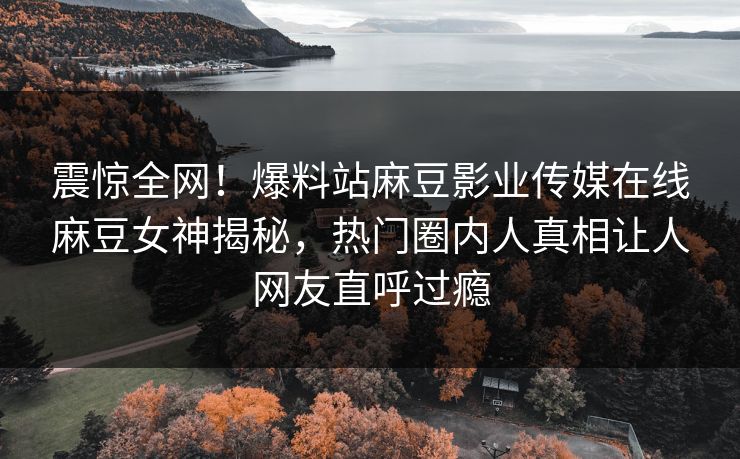 震惊全网！爆料站麻豆影业传媒在线麻豆女神揭秘，热门圈内人真相让人网友直呼过瘾