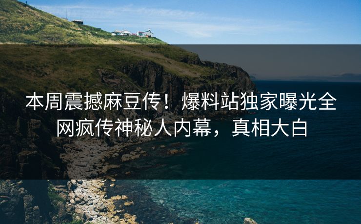 本周震撼麻豆传！爆料站独家曝光全网疯传神秘人内幕，真相大白
