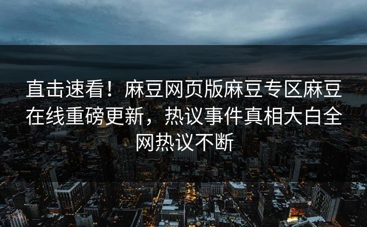 直击速看！麻豆网页版麻豆专区麻豆在线重磅更新，热议事件真相大白全网热议不断