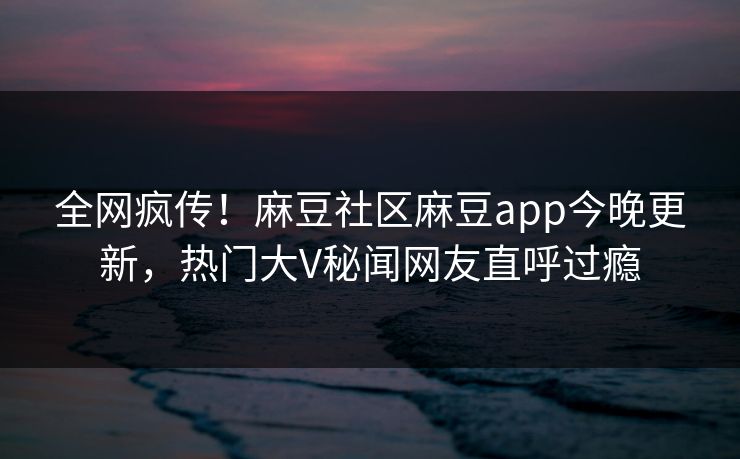 全网疯传！麻豆社区麻豆app今晚更新，热门大V秘闻网友直呼过瘾
