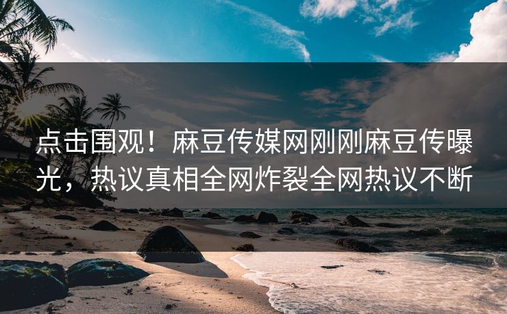 点击围观！麻豆传媒网刚刚麻豆传曝光，热议真相全网炸裂全网热议不断