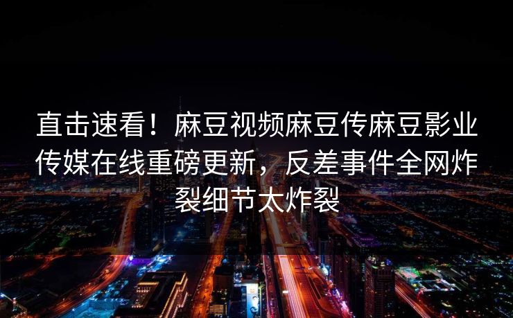 直击速看！麻豆视频麻豆传麻豆影业传媒在线重磅更新，反差事件全网炸裂细节太炸裂