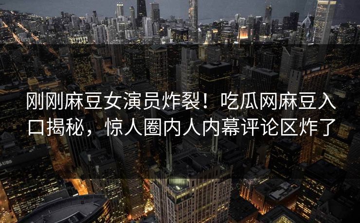 刚刚麻豆女演员炸裂！吃瓜网麻豆入口揭秘，惊人圈内人内幕评论区炸了