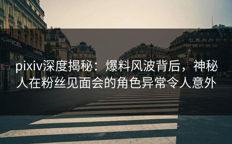 pixiv深度揭秘：爆料风波背后，神秘人在粉丝见面会的角色异常令人意外