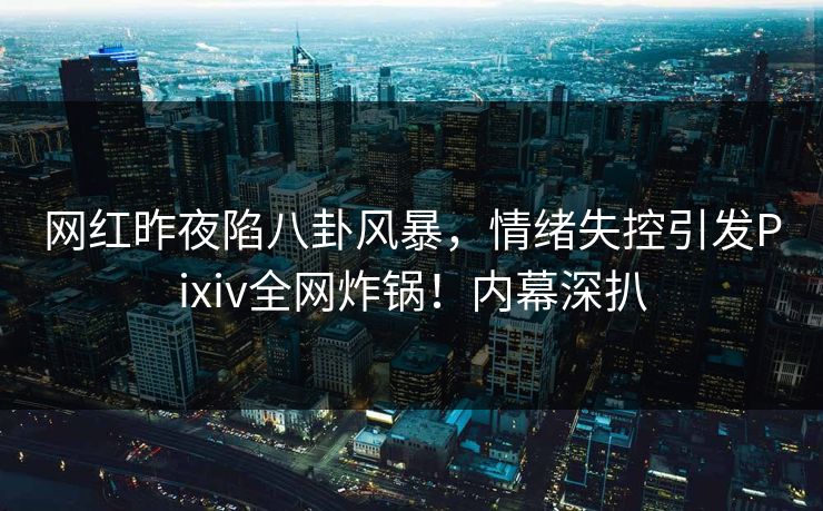 网红昨夜陷八卦风暴，情绪失控引发Pixiv全网炸锅！内幕深扒