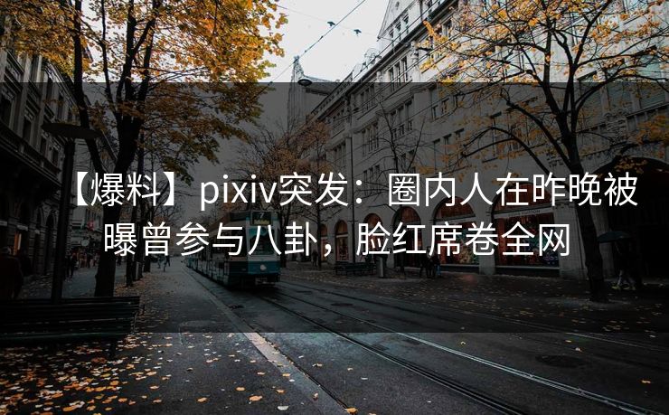 【爆料】pixiv突发：圈内人在昨晚被曝曾参与八卦，脸红席卷全网
