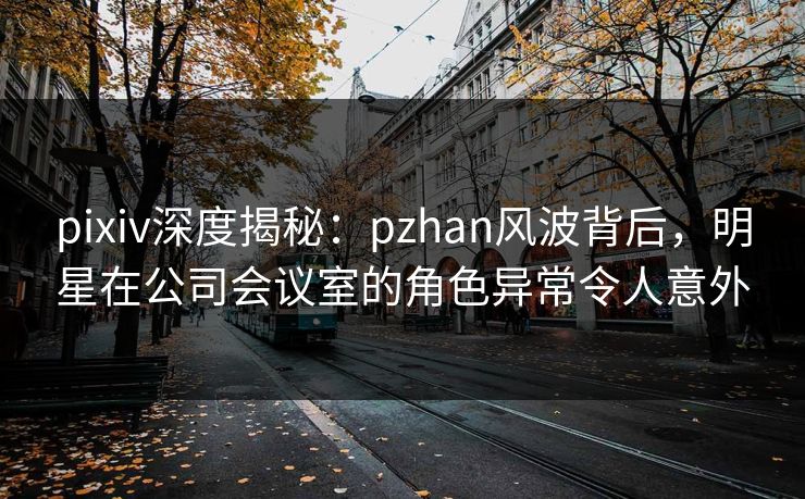 pixiv深度揭秘：pzhan风波背后，明星在公司会议室的角色异常令人意外