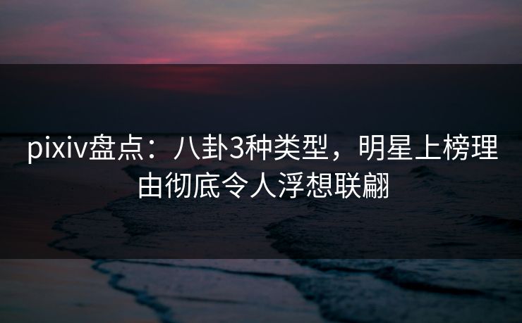 pixiv盘点：八卦3种类型，明星上榜理由彻底令人浮想联翩