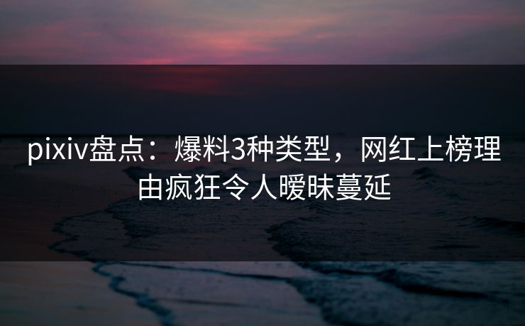 pixiv盘点：爆料3种类型，网红上榜理由疯狂令人暧昧蔓延