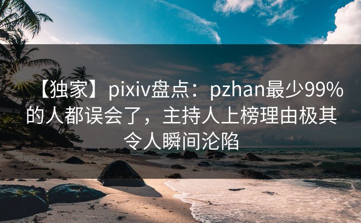 【独家】pixiv盘点：pzhan最少99%的人都误会了，主持人上榜理由极其令人瞬间沦陷