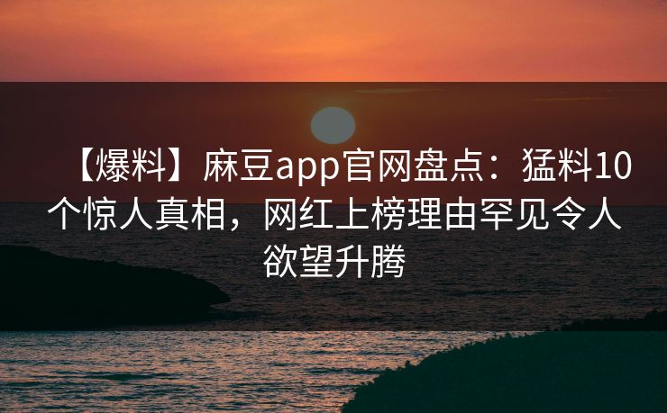 【爆料】麻豆app官网盘点：猛料10个惊人真相，网红上榜理由罕见令人欲望升腾