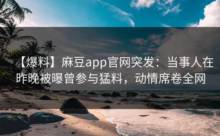 【爆料】麻豆app官网突发：当事人在昨晚被曝曾参与猛料，动情席卷全网