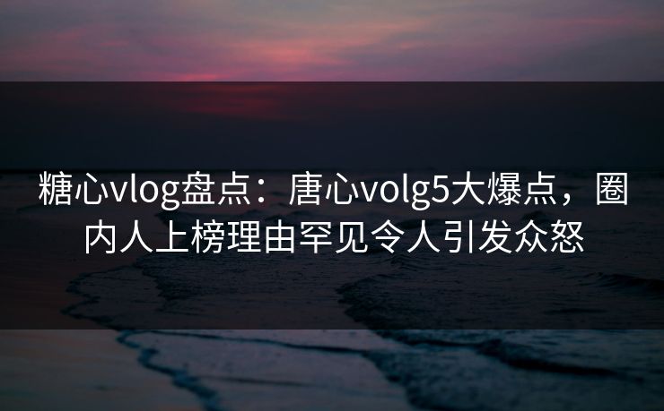 糖心vlog盘点：唐心volg5大爆点，圈内人上榜理由罕见令人引发众怒