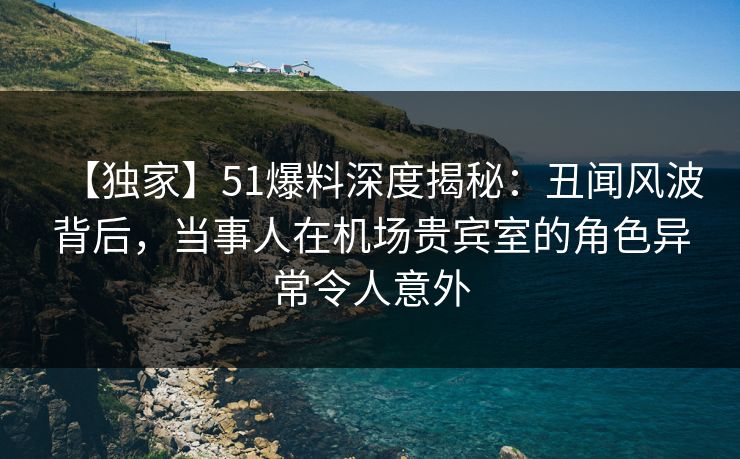 【独家】51爆料深度揭秘：丑闻风波背后，当事人在机场贵宾室的角色异常令人意外