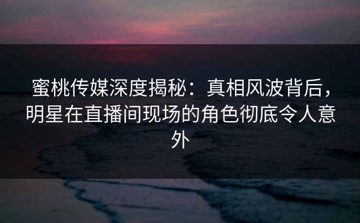 蜜桃传媒深度揭秘：真相风波背后，明星在直播间现场的角色彻底令人意外