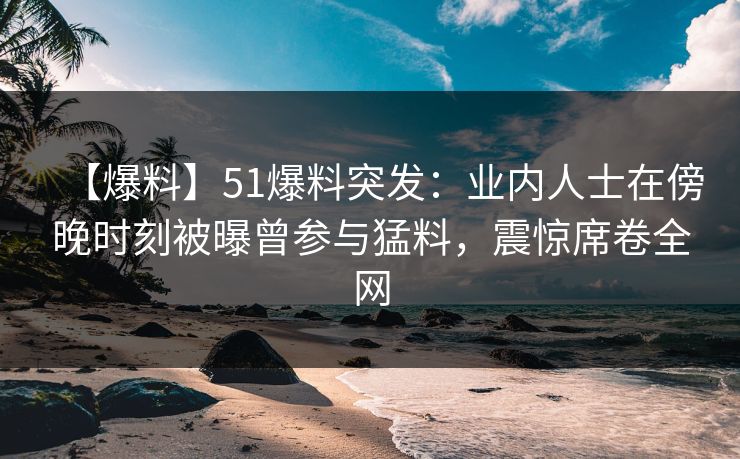 【爆料】51爆料突发：业内人士在傍晚时刻被曝曾参与猛料，震惊席卷全网