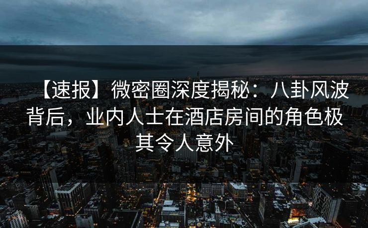 【速报】微密圈深度揭秘：八卦风波背后，业内人士在酒店房间的角色极其令人意外