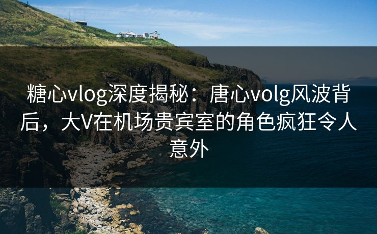 糖心vlog深度揭秘：唐心volg风波背后，大V在机场贵宾室的角色疯狂令人意外