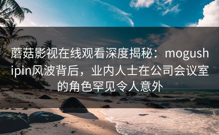蘑菇影视在线观看深度揭秘：mogushipin风波背后，业内人士在公司会议室的角色罕见令人意外