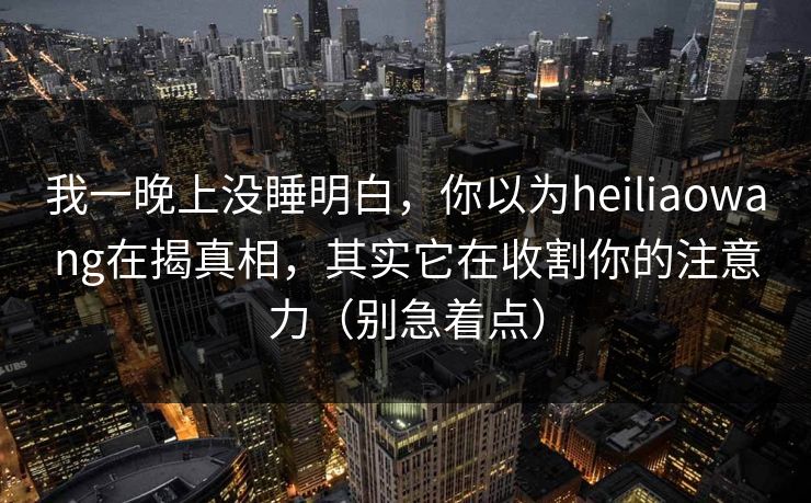 我一晚上没睡明白，你以为heiliaowang在揭真相，其实它在收割你的注意力（别急着点）