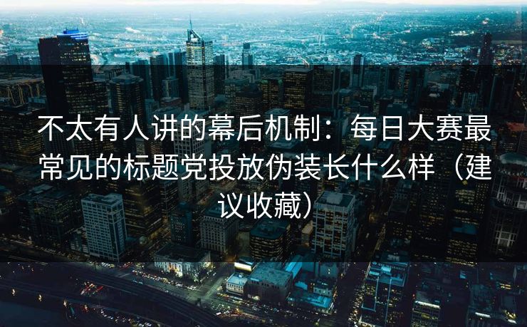 不太有人讲的幕后机制:每日大赛最常见的标题党投放伪装长什么样(建议收藏) 不太有人讲的幕后机制:每日大赛最常见的标题党投放伪装长什么样(建议收藏)