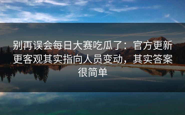别再误会每日大赛吃瓜了：官方更新更客观其实指向人员变动，其实答案很简单