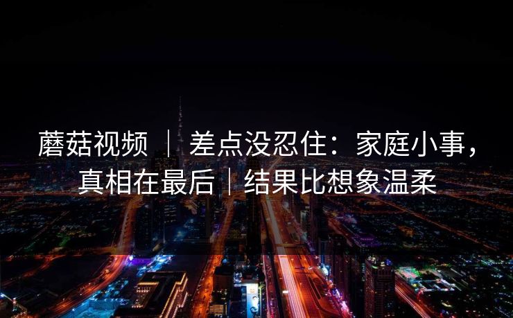 蘑菇视频 ｜ 差点没忍住：家庭小事，真相在最后｜结果比想象温柔