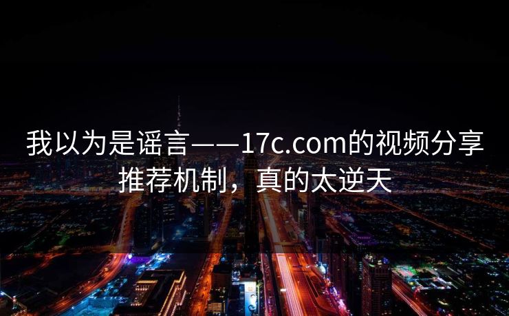 我以为是谣言——17c.com的视频分享推荐机制，真的太逆天