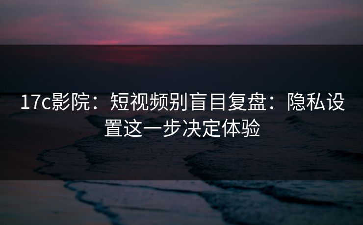 17c影院：短视频别盲目复盘：隐私设置这一步决定体验